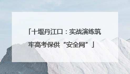 十堰丹江口：实战演练筑牢高考保供“安全网”