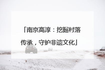 南京高淳：挖掘村落传承，守护非遗文化