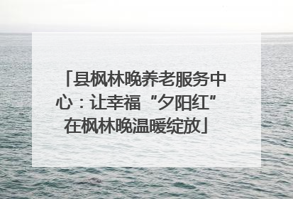 县枫林晚养老服务中心：让幸福“夕阳红”在枫林晚温暖绽放