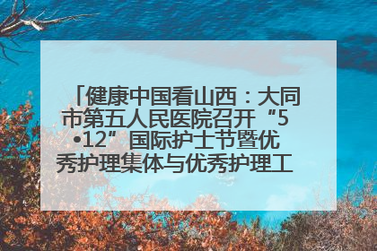 健康中国看山西：大同市第五人民医院召开“5•12”国际护士节暨优秀护理集体与优秀护理工作者表彰大会