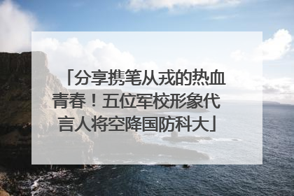 分享携笔从戎的热血青春！五位军校形象代言人将空降国防科大