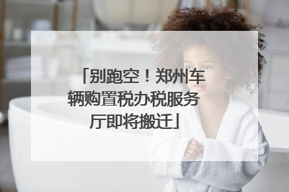 别跑空！郑州车辆购置税办税服务厅即将搬迁
