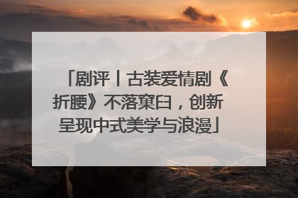 剧评丨古装爱情剧《折腰》不落窠臼，创新呈现中式美学与浪漫