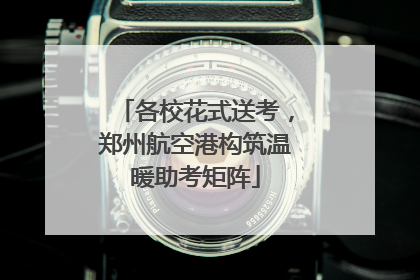 各校花式送考，郑州航空港构筑温暖助考矩阵