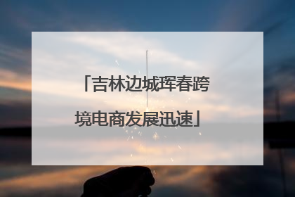吉林边城珲春跨境电商发展迅速