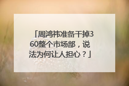 周鸿祎准备干掉360整个市场部，说法为何让人担心？
