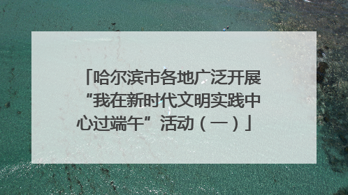 哈尔滨市各地广泛开展“我在新时代文明实践中心过端午”活动（一）