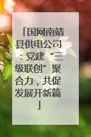 国网南靖县供电公司：党建“三级联创”聚合力，共促发展开新篇