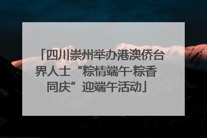 四川崇州举办港澳侨台界人士“粽情端午·粽香同庆”迎端午活动