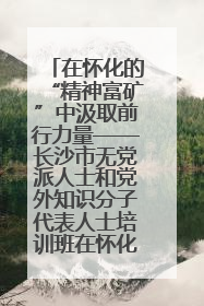 在怀化的“精神富矿”中汲取前行力量——长沙市无党派人士和党外知识分子代表人士培训班在怀化圆满举办