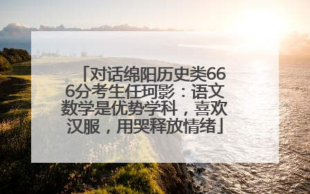 对话绵阳历史类666分考生任珂影：语文数学是优势学科，喜欢汉服，用哭释放情绪