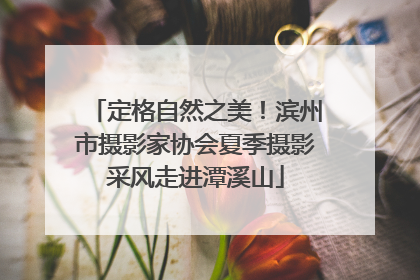 定格自然之美！滨州市摄影家协会夏季摄影采风走进潭溪山
