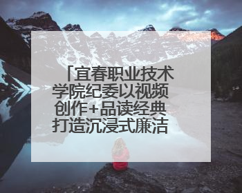 宜春职业技术学院纪委以视频创作+品读经典打造沉浸式廉洁教育课堂