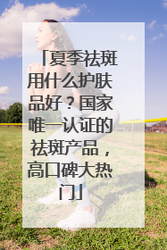 夏季祛斑用什么护肤品好？国家唯一认证的祛斑产品，高口碑大热门
