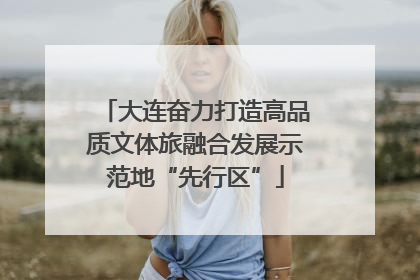 大连奋力打造高品质文体旅融合发展示范地“先行区”