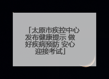 太原市疾控中心发布健康提示 做好疾病预防 安心迎接考试