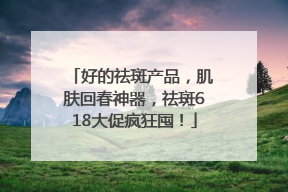 好的祛斑产品，肌肤回春神器，祛斑618大促疯狂囤！