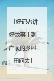 好记者讲好故事丨到广袤的乡村田间去
