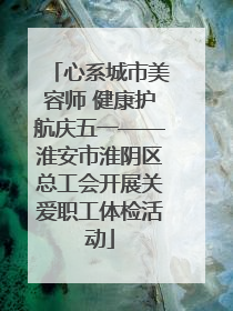 心系城市美容师 健康护航庆五一——淮安市淮阴区总工会开展关爱职工体检活动