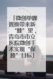 微创单髁置换带来新“膝”望，青岛市市立医院微创手术实现“保膝”目标