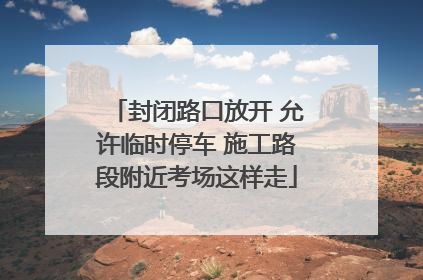 封闭路口放开 允许临时停车 施工路段附近考场这样走