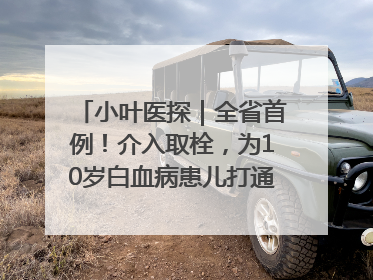 小叶医探｜全省首例！介入取栓，为10岁白血病患儿打通生命之“脉”