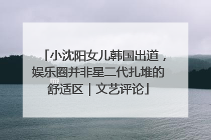 小沈阳女儿韩国出道，娱乐圈并非星二代扎堆的舒适区｜文艺评论
