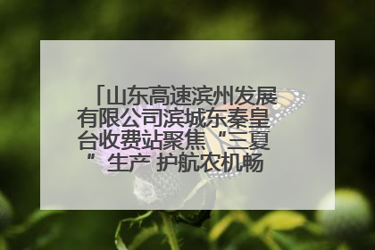 山东高速滨州发展有限公司滨城东秦皇台收费站聚焦“三夏”生产 护航农机畅行“丰收路”