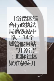 岱岳区综合行政执法局高铁站中队：14个城管服务站“开诊记”：把脉社区疑难杂症开出治理良方