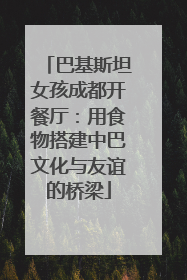 巴基斯坦女孩成都开餐厅：用食物搭建中巴文化与友谊的桥梁