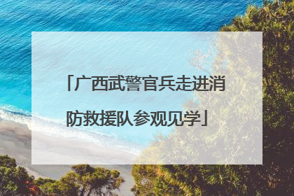 广西武警官兵走进消防救援队参观见学