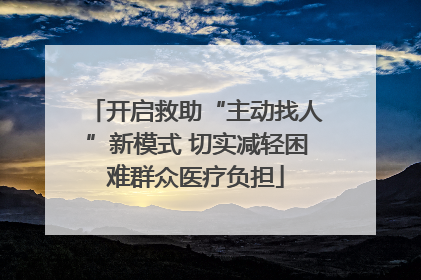 开启救助“主动找人”新模式 切实减轻困难群众医疗负担