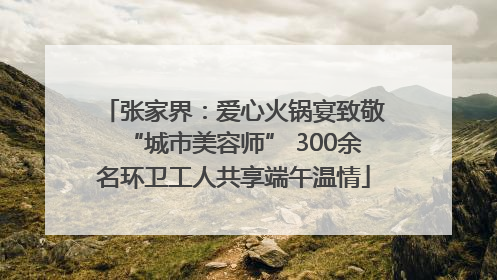 张家界：爱心火锅宴致敬“城市美容师” 300余名环卫工人共享端午温情