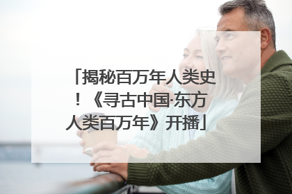 揭秘百万年人类史！《寻古中国·东方人类百万年》开播