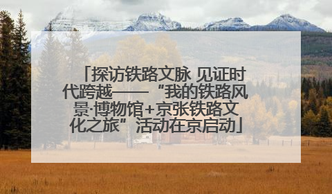 探访铁路文脉 见证时代跨越——“我的铁路风景·博物馆+京张铁路文化之旅”活动在京启动