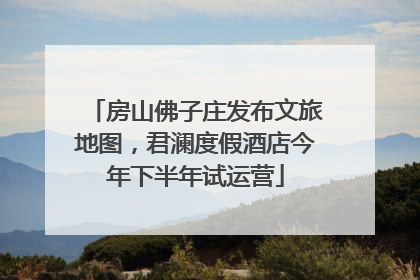 房山佛子庄发布文旅地图，君澜度假酒店今年下半年试运营