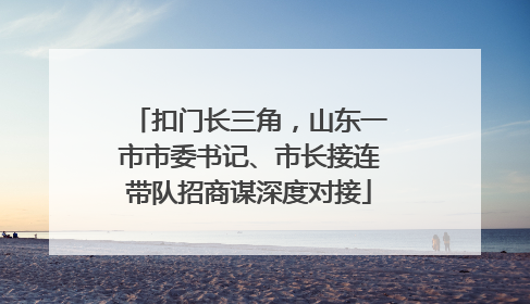 扣门长三角，山东一市市委书记、市长接连带队招商谋深度对接
