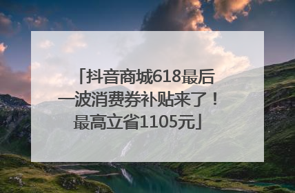 抖音商城618最后一波消费券补贴来了！最高立省1105元