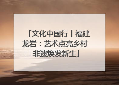 文化中国行丨福建龙岩：艺术点亮乡村 非遗焕发新生