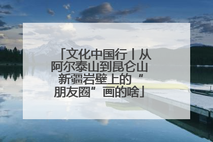 文化中国行丨从阿尔泰山到昆仑山 新疆岩壁上的“朋友圈”画的啥