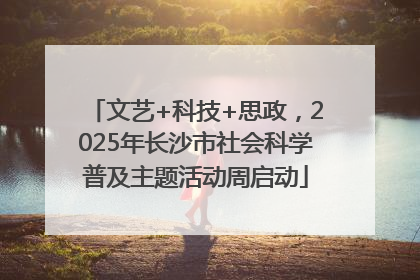 文艺+科技+思政，2025年长沙市社会科学普及主题活动周启动