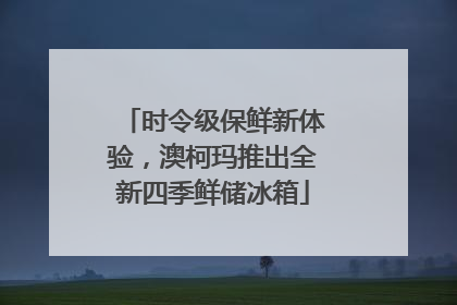 时令级保鲜新体验，澳柯玛推出全新四季鲜储冰箱