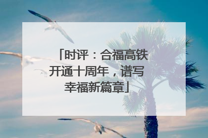 时评：合福高铁开通十周年，谱写幸福新篇章