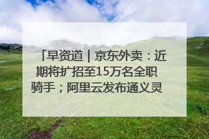 早资道｜京东外卖：近期将扩招至15万名全职骑手；阿里云发布通义灵码AI IDE