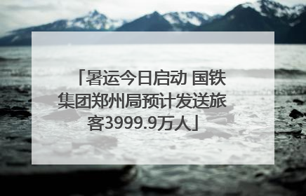 暑运今日启动 国铁集团郑州局预计发送旅客3999.9万人
