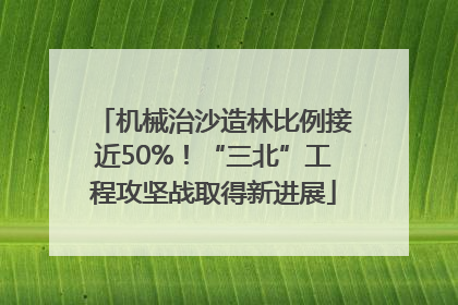 机械治沙造林比例接近50%！“三北”工程攻坚战取得新进展