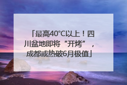 最高40℃以上！四川盆地即将“开烤”，成都或热破6月极值