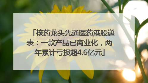 核药龙头先通医药港股递表：一款产品已商业化，两年累计亏损超4.6亿元