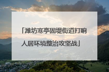 潍坊寒亭固堤街道打响人居环境整治攻坚战