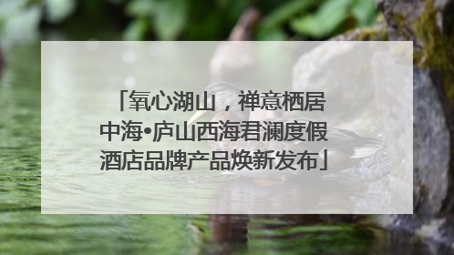 氧心湖山，禅意栖居 中海•庐山西海君澜度假酒店品牌产品焕新发布